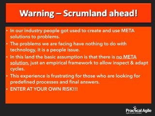 • In our industry people got used to create and use META
solutions to problems.
• The problems we are facing have nothing to do with
technology, it is a people issue.
• In this land the basic assumption is that there is no META
solution, just an empirical framework to allow inspect & adapt
cycles.
• This experience is frustrating for those who are looking for
predeﬁned processes and ﬁnal answers.
• ENTER AT YOUR OWN RISK!!!
 
