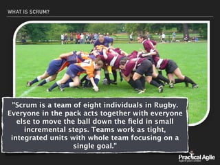 WHAT IS SCRUM?
"Scrum is a team of eight individuals in Rugby.
Everyone in the pack acts together with everyone
else to move the ball down the ﬁeld in small
incremental steps. Teams work as tight,
integrated units with whole team focusing on a
single goal."
 