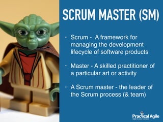SCRUM MASTER (SM)
• Scrum - A framework for
managing the development
lifecycle of software products
• Master - A skilled practitioner of
a particular art or activity
• A Scrum master - the leader of
the Scrum process (& team)
 