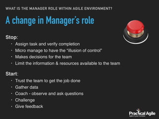 WHAT IS THE MANAGER ROLE WITHIN AGILE ENVIRONMENT?
A change in Manager’s role
Stop:
• Assign task and verify completion
• Micro manage to have the “illusion of control”
• Makes decisions for the team
• Limit the information & resources available to the team
Start:
• Trust the team to get the job done
• Gather data
• Coach - observe and ask questions
• Challenge
• Give feedback
 