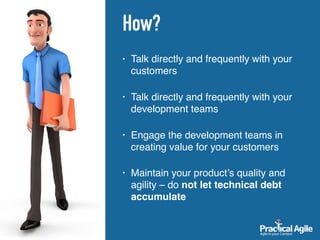 How?
• Talk directly and frequently with your
customers 
• Talk directly and frequently with your
development teams 
• Engage the development teams in
creating value for your customers 
• Maintain your product’s quality and
agility – do not let technical debt
accumulate
 