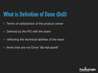 What is Definition of Done (DoD)
Terms of satisfaction of the product owner 
Deﬁned by the PO with the team 
reﬂecting the technical abilities of the team 
Items that are not Done “do not count”
 