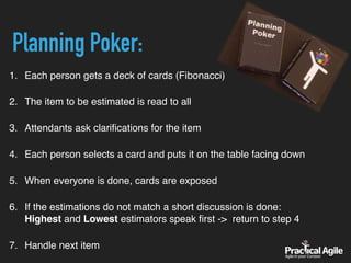 1. Each person gets a deck of cards (Fibonacci) 
2. The item to be estimated is read to all 
3. Attendants ask clariﬁcations for the item 
4. Each person selects a card and puts it on the table facing down 
5. When everyone is done, cards are exposed 
6. If the estimations do not match a short discussion is done: 
Highest and Lowest estimators speak ﬁrst -> return to step 4 
7. Handle next item
Planning Poker:
 