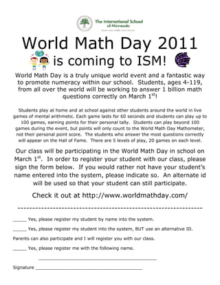Wo d M th D y 2 11
     orld Mat Day 201
                   is comin t IS !
                    s     ng to SM!
 World Ma Day is a tru uniq
 W       ath            uly    que world event and a fantast way
                                                             tic
 to promo num
   o      ote    meracy within o scho
                                our    ool. Students, ages 4
                                                    ,        4-119,
  from all over th world will be workin to an
                 he     d      e       ng     nswer 1 billion math
                  questio      rectly on March 1st!
                        ons corr             h

  Students p
  S        play at hom and at school ag
                      me        t          gainst oth studen around the world in live
                                                    her        nts       d         d
gam of me
  mes      ental arithm
                      metic. Eac game lasts for 60 seconds and stud
                                ch                             s         dents can play up too
   100 game earning points fo their pe
           es,                  or         ersonal tally. Stude ents can p
                                                                         play beyon 100
                                                                                  nd
 games durin the eve
           ng         ent, but po
                                oints will o
                                           only count to the W
                                                     t        World Math Day Mathometer,
                                                                         h
 no their pe
  ot       ersonal point score. The stud  dents who answer the most q    questions correctly
  will
  w appear on the Hall of Fam
           r                   me. There are 5 lev  vels of play 20 gam on eac level.
                                                               y,       mes       ch

Our class will be participating in the W
         s       e                     World MMath Day in sch  hool on
Maarch 1st. In ord to r
                  der   register your sttudent w
                                               with our class, please
sig the f
  gn      form beelow. If you wo
                        f       ould ratther not have y
                                               t        your stuudent’s
na
 ame ent tered into the s
                        system, please indicat so. A alter
                                ,      e       te       An      rnate id
       will be use so th your studen can s
                 ed     hat     r      nt               ticipate.
                                               still part

         Check it out at http://
                  o            /www.w
                                    worldm
                                         mathda
                                              ay.com/
                                                    /
  ---------------------------------------------------------------
___
  ___ Yes, p
           please regi
                     ister my s
                              student by name int the system.
                                       y        to

___
  ___ Yes, p
           please regi
                     ister my s
                              student int the sys
                                        to      stem, BUT use an al
                                                        T         lternative ID.

Pare
   ents can a
            also partic
                      cipate and I will register you with our c
                                                              class.

___
  ___ Yes, p
           please regi
                     ister me w
                              with the fo
                                        ollowing name.

            _________
            _       ________
                           _________
                                   ________
                                          _________
                                                  _____

Sign
   nature ___
            ________
                   _________
                           ________
                                  _________
                                          _______
 