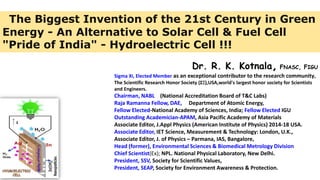 Dr. R. K. Kotnala, FNASC, FIGU
Sigma Xi, Elected Member as an exceptional contributor to the research community,
The Scientific Research Honor Society (ΣΞ),USA,world's largest honor society for Scientists
and Engineers.
Chairman, NABL (National Accreditation Board of T&C Labs)
Raja Ramanna Fellow, DAE, Department of Atomic Energy,
Fellow Elected-National Academy of Sciences, India; Fellow Elected IGU
Outstanding Academician-APAM, Asia Pacific Academy of Materials
Associate Editor, J.Appl Physics (American Institute of Physics) 2014-18 USA.
Associate Editor, IET Science, Measurement & Technology: London, U.K.,
Associate Editor, J. of Physics – Parmana, IAS, Bangalore,
Head (former), Environmental Sciences & Biomedical Metrology Division
Chief Scientist(Ex); NPL. National Physical Laboratory, New Delhi.
President, SSV, Society for Scientific Values,
President, SEAP, Society for Environment Awareness & Protection.
The Biggest Invention of the 21st Century in Green
Energy - An Alternative to Solar Cell & Fuel Cell
"Pride of India" - Hydroelectric Cell !!!
 