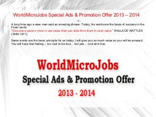 WorldMicroJobs Special Ads & Promotion Offer 2013 – 2014
-1-
A long time ago a wise man said an amazing phrase. Today, his words are the basis of success in the
Fiverr world.
“Give every person more in use value than you take from them in cash value.” WALLACE WATTLES
(1860-1911)
Same words are the basic principle for us today. I will give you so much value so you will be amazed.
You will have that feeling – too cool to be true… but yes… cool and true.
 