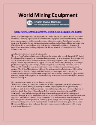 World Mining Equipment
http://www.listfree.org/94406-world-mining-equipment-2.html
Bharat Book Bureau presents the new report, on ‘World Mining Equipment’ Global patterns of
investment in mining capacity will be determined in large part by these industrializing countries,
as resource companies look to capitalize on new sales opportunities. Rapid gains in mining
equipment demand will occur in large developing markets such as Brazil, China, and India, with
China being the largest purchaser by a wide margin. Additionally, machinery demand will
expand in other nations with large deposits of industrial materials, including Australia, Chile,
Indonesia, and Peru.
Asia/Pacific region to see greatest sales growth
The large Asia/Pacific market is expected to post the greatest sales growth through 2017, fueled
by substantial investments in new mine production capacity in several nations. Strong gains will
also be recorded in Central and South America, as mining companies look to develop the
region’s sizable deposits of bauxite, copper, and iron ore. For example, this region is the largest
producer of copper by a wide margin, and the dissipation of oversupply issues that existed in
2012 and 2013 will allow copper prices to recover and boost associated mining equipment
demand. The Africa/Mideast region will post the next strongest market advances, followed by
Eastern Europe, Western Europe, and North America. In developed areas, a recovery in
construction spending and manufacturing output will boost demand for nearly all types of mined
materials, though more emphasis on environmentally friendly sources of electricity will dampen
thermal coal output.
Key metals mining market to rise at the most rapid pace
While metals mining accounts for a lesser share of mine output than nonmetallic minerals and
coal in volume terms, this application represents the largest segment of the global mining
machinery market due to the large amount of material that typically must be removed per ton of
metal produced. This slice of the market will also rise at the fastest pace through 2017,
stimulated by steel and aluminum production. An expansion in construction spending and
agricultural output as world population continues to grow will boost consumption of construction
aggregates and fertilizer minerals like phosphate rock, as well as sales of related equipment.
Growth in primary metals production and rising global energy demand will spur growth in coal
mining machinery sales, as will ongoing efforts to mechanize coal mining operations in China.
However, a shift away from coal as an electricity source in developed countries will restrain
overall demand advances.

 