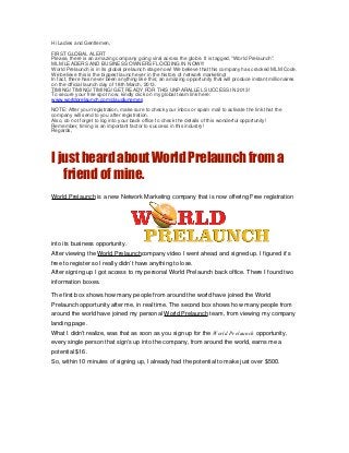 Hi Ladies and Gentlemen,

FIRST GLOBAL ALERT
Please, there is an amazing company going viral across the globe. It is tagged, "World Prelaunch".
MLM LEADERS AND BUSINESS OWNERS FLOODING IN NOW!!!
World Prelaunch is in its global prelaunch stage now! We believe that this company has cracked MLM Code.
We believe this is the biggest launch ever in the history of network marketing!
In fact, there has never been anything like this; an amazing opportunity that will produce instant millionaires
on the official launch day of 18th March, 2013.
TIMING! TIMING! TIMING! GET READY FOR THIS UNPARALLEL SUCCESS IN 2013!
To secure your free spot now, kindly click on my global team link here:
www.worldprelaunch.com/claudiunemes

NOTE: After your registration, make sure to check your inbox or spam mail to activate the link that the
company will send to you after registration.
Also, do not forget to log into your back office to check the details of this wonderful opportunity!
Remember, timing is an important factor to success in this industry!
Regards,




I just heard about World Prelaunch from a
   friend of mine.
World Prelaunch is a new Network Marketing company that is now offering Free registration




into its business opportunity.
After viewing the World Prelaunchcompany video I went ahead and signed up. I figured it’s
free to register so I really didn’t have anything to lose.
After signing up I got access to my personal World Prelaunch back office. There I found two
information boxes.

The first box shows how many people from around the world have joined the World
Prelaunch opportunity after me, in real time. The second box shows how many people from
around the world have joined my personal World Prelaunch team, from viewing my company
landing page.
What I didn’t realize, was that as soon as you sign up for the World Prelaunch opportunity,
every single person that sign’s up into the company, from around the world, earns me a
potential $16.
So, within 10 minutes of signing up, I already had the potential to make just over $500.
 