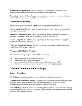 Rule Storage and Application: Separate modules for encoding logical constraints, with
mechanisms for checking rule consistency and applying transformations.
Hierarchical Memory Systems: Structured representations for multi-step procedures that can be
decomposed, recomposed, and adapted to new contexts.
Foundation Pre-Training
Before domain-speci
fi
c distillation, experts could undergo preparatory training on:
Meta-Learning Tasks: Exercises requiring rapid absorption of new concepts and rules within
controlled environments.
Structured Reasoning Datasets: Formal logic problems, simple mathematical reasoning, or
rule-based games that develop general capacity for symbolic manipulation.
Concept Manipulation Exercises: Tasks requiring explicit concept identi
fi
cation, property
assignment, and relational reasoning.
Progressive Complexity Training: Starting with simple structures and gradually increasing
complexity to build receptive capacity.
Progressive Distillation Protocols
Rather than transferring complete world models immediately:
• Begin with simple concept-property mappings
• Gradually introduce relational structures
• Add procedural knowledge only after conceptual foundations are stable
• Continuously monitor and adapt transfer rate based on absorption capacity
Critical Limitations and Challenges
Analogy Breakdown
The child-parent learning comparison, while intuitive, has signi
fi
cant limitations:
Evolutionary vs. Engineered Systems: Human learning mechanisms emerged through millions
of years of natural selection. Engineering similar capabilities from scratch may require
fundamentally different approaches that don't exist in biological systems.
Mechanistic Gaps: We lack detailed understanding of how children's "innate structures" actually
function computationally. Terms like "language acquisition device" describe phenomena without
explaining underlying mechanisms.
 