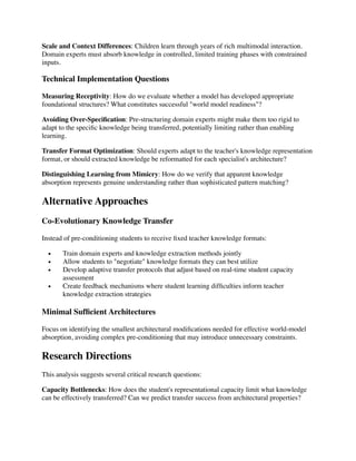 Scale and Context Differences: Children learn through years of rich multimodal interaction.
Domain experts must absorb knowledge in controlled, limited training phases with constrained
inputs.
Technical Implementation Questions
Measuring Receptivity: How do we evaluate whether a model has developed appropriate
foundational structures? What constitutes successful "world model readiness"?
Avoiding Over-Speci
fi
cation: Pre-structuring domain experts might make them too rigid to
adapt to the speci
fi
c knowledge being transferred, potentially limiting rather than enabling
learning.
Transfer Format Optimization: Should experts adapt to the teacher's knowledge representation
format, or should extracted knowledge be reformatted for each specialist's architecture?
Distinguishing Learning from Mimicry: How do we verify that apparent knowledge
absorption represents genuine understanding rather than sophisticated pattern matching?
Alternative Approaches
Co-Evolutionary Knowledge Transfer
Instead of pre-conditioning students to receive
fi
xed teacher knowledge formats:
• Train domain experts and knowledge extraction methods jointly
• Allow students to "negotiate" knowledge formats they can best utilize
• Develop adaptive transfer protocols that adjust based on real-time student capacity
assessment
• Create feedback mechanisms where student learning dif
fi
culties inform teacher
knowledge extraction strategies
Minimal Suf
fi
cient Architectures
Focus on identifying the smallest architectural modi
fi
cations needed for effective world-model
absorption, avoiding complex pre-conditioning that may introduce unnecessary constraints.
Research Directions
This analysis suggests several critical research questions:
Capacity Bottlenecks: How does the student's representational capacity limit what knowledge
can be effectively transferred? Can we predict transfer success from architectural properties?
 