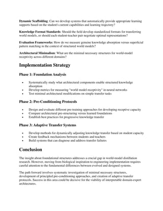 Dynamic Scaffolding: Can we develop systems that automatically provide appropriate learning
supports based on the student's current capabilities and learning trajectory?
Knowledge Format Standards: Should the
fi
eld develop standardized formats for transferring
world models, or should each student-teacher pair negotiate optimal representations?
Evaluation Frameworks: How do we measure genuine knowledge absorption versus super
fi
cial
pattern matching in the context of structured world models?
Architectural Minimalism: What are the minimal necessary structures for world-model
receptivity across different domains?
Implementation Strategy
Phase 1: Foundation Analysis
• Systematically study what architectural components enable structured knowledge
absorption
• Develop metrics for measuring "world model receptivity" in neural networks
• Test minimal architectural modi
fi
cations on simple transfer tasks
Phase 2: Pre-Conditioning Protocols
• Design and evaluate different pre-training approaches for developing receptive capacity
• Compare architectural pre-structuring versus learned foundations
• Establish best practices for progressive knowledge transfer
Phase 3: Adaptive Transfer Systems
• Develop methods for dynamically adjusting knowledge transfer based on student capacity
• Create feedback mechanisms between students and teachers
• Build systems that can diagnose and address transfer failures
Conclusion
The insight about foundational structures addresses a crucial gap in world-model distillation
research. However, moving from biological inspiration to engineering implementation requires
careful attention to the fundamental differences between evolved and designed systems.
The path forward involves systematic investigation of minimal necessary structures,
development of principled pre-conditioning approaches, and creation of adaptive transfer
protocols. Success in this area could be decisive for the viability of interpretable domain-expert
architectures.
 