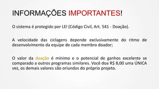 INFORMAÇÕES IMPORTANTES!
O sistema é protegido por LEI (Código Civil, Art. 541 - Doação).
A velocidade das ciclagens depende exclusivamente do ritmo de
desenvolvimento da equipe de cada membro doador;
O valor da doação é mínimo e o potencial de ganhos excelente se
comparado a outros programas similares. Você doa R$ 8,00 uma ÚNICA
vez, os demais valores são oriundos do próprio projeto.
 