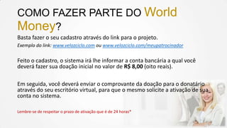 COMO FAZER PARTE DO World
Money?
Basta fazer o seu cadastro através do link para o projeto.
Exemplo do link: www.velozciclo.com ou www.velozciclo.com/meupatrocinador
Feito o cadastro, o sistema irá lhe informar a conta bancária a qual você
deverá fazer sua doação inicial no valor de R$ 8,00 (oito reais).
Em seguida, você deverá enviar o comprovante da doação para o donatário
através do seu escritório virtual, para que o mesmo solicite a ativação de sua
conta no sistema.
Lembre-se de respeitar o prazo de ativação que é de 24 horas*
 