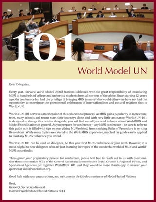 Dear Delegates,
Every year, Harvard World Model United Nations is blessed with the great responsibility of introducing
MUN to hundreds of college and university students from all corners of the globe. Since starting 22 years
ago, the conference has had the privilege of bringing MUN to many who would otherwise have not had the
opportunity to experience the phenomenal celebration of internationalism and cultural relations that is
WorldMUN.
WorldMUN 101 serves as an extension of this educational process: As MUN gains popularity in more coun-
tries, many schools and teams start their journeys alone and with very little assistance. WorldMUN 101
is designed to change this; within this guide, you will find out all you need to know about WorldMUN and
Model United Nations in general. As you prepare for conference – any MUN conference – be sure to refer to
this guide as it is filled with tips on everything MUN related, from studying Rules of Procedure to writing
Resolutions. While many topics are catered to the WorldMUN experience, much of the guide can be applied
to most any MUN conference you attend.
WorldMUN 101 can be used all delegates, be this your first MUN conference or your sixth. However, it is
most helpful to new delegates who are just learning the ropes of the wonderful world of MUN and World-
MUN in particular.
Throughout your preparatory process for conference, please feel free to reach out to us with questions.
Our three substantive USGs of the General Assembly, Economic and Social Council & Regional Bodies, and
Specialized Agencies put together WorldMUN 101, and they would be more than happy to answer your
queries at subs@worldmun.org.
Good luck with your preparations, and welcome to the fabulous universe of Model United Nations!
Best,
Grace Qi, Secretary-General
Harvard World Model United Nations 2014
101World Model UN
 