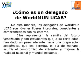 ¿ Cómo es un delegado  de WorldMUN UCAB? De esta manera, los delegados de WorldMUN UCAB son jóvenes líderes integrales, conscientes y comprometidos con su entorno. Ellos representan la semilla del futuro venezolano y son estudiantes que, a su corta edad, han dado un paso adelante hacia una preparación académica, que les permita, el día de mañana, asumir el compromiso de enfrentar y mejorar la realidad nacional y mundial existente. 