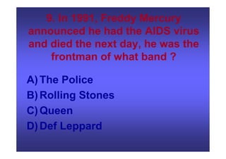 9. In 1991, Freddy Mercury
announced he had the AIDS virus
and died the next day, he was the
frontman of what band ?
A)The Police
B)Rolling Stones
C)Queen
D)Def Leppard
 