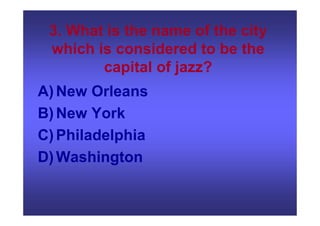 3. What is the name of the city
which is considered to be the
capital of jazz?
A)New Orleans
B)New York
C)Philadelphia
D)Washington
 