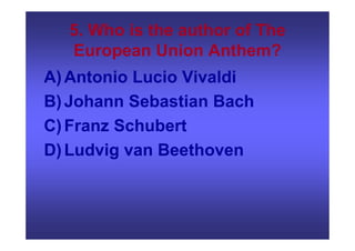 5. Who is the author of The
European Union Anthem?
A)Antonio Lucio Vivaldi
B)Johann Sebastian Bach
C)Franz Schubert
D)Ludvig van Beethoven
 