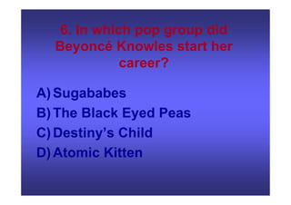 6. In which pop group did
Beyoncé Knowles start her
career?
A)Sugababes
B)The Black Eyed Peas
C)Destiny’s Child
D)Atomic Kitten
 