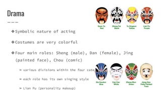 Drama
❖Symbolic nature of acting
❖Costumes are very colorful
❖Four main roles: Sheng (male), Dan (female), Jing
(painted face), Chou (comic)
➢ various divisions within the four categories
➢ each role has its own singing style
➢ Lian Pu (personality makeup)
 