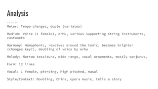 Analysis
Meter: Tempo changes, duple (variates)
Medium: Voice (1 female), erhu, various supporting string instruments,
castanets
Harmony: Homophonic, revolves around the tonic, becomes brighter
(changes key?), doubling of voice by erhu
Melody: Narrow tessitura, wide range, vocal ornaments, mostly conjunct,
Form: 12 lines
Vocal: 1 female, piercing, high pitched, nasal
Style/Context: Doubling, China, opera music, tells a story
 