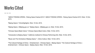 Works Cited
"ABOUT PEKING OPERA - Peking Opera Festival 2013." ABOUT PEKING OPERA - Peking Opera Festival 2013. Web. 15 Oct.
2015.
"Beijing Opera." ChinaHighlights. Web. 15 Oct. 2015.
"Beijing Opera - EBeijing.gov.cn." Beijing Opera - EBeijing.gov.cn. Web. 15 Oct. 2015.
"Chinese Opera Mask Colors." Chinese Opera Mask Colors. Web. 15 Oct. 2015.
"Introduction to Beijing Opera." California Institute for Chinese Performing Arts. Web. 15 Oct. 2015.
"Music and The Orchestra of Beijing Opera." - China Culture. Web. 15 Oct. 2015.
"The Cultural Heritage of China :: Entertainment :: Chinese Opera :: Beijing Opera." The Cultural Heritage of China ::
Entertainment :: Chinese Opera :: Beijing Opera. Web. 15 Oct. 2015.
 