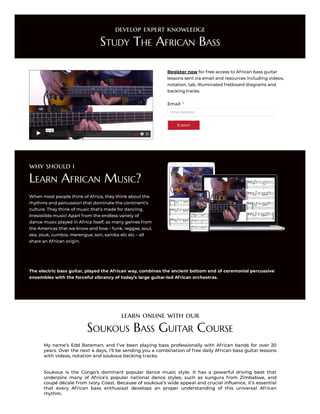 develop expert knowledge
Study The African Bass
02:00
Register now for free access to African bass guitar
lessons sent via email and resources including videos,
notation, tab, illuminated fretboard diagrams and
backing tracks.
Email Address
Email *
Submit
why should i
Learn African Music?
When most people think of Africa, they think about the
rhythms and percussion that dominate the continent’s
culture. They think of music that’s made for dancing.
Irresistible music! Apart from the endless variety of
dance music played in Africa itself, so many genres from
the Americas that we know and love – funk, reggae, soul,
ska, zouk, cumbia, merengue, son, samba etc etc – all
share an African origin.
The electric bass guitar, played the African way, combines the ancient bottom end of ceremonial percussive
ensembles with the forceful vibrancy of today’s large guitar-led African orchestras.
learn online with our
Soukous Bass Guitar Course
My name’s Edd Bateman, and I’ve been playing bass professionally with African bands for over 20
years. Over the next 4 days, I’ll be sending you a combination of free daily African bass guitar lessons
with videos, notation and soukous backing tracks.
Soukous is the Congo’s dominant popular dance music style. It has a powerful driving beat that
underpins many of Africa’s popular national dance styles, such as sungura from Zimbabwe, and
coupé décalé from Ivory Coast. Because of soukous’s wide appeal and crucial influence, it’s essential
that every African bass enthusiast develops an proper understanding of this universal African
rhythm.
 