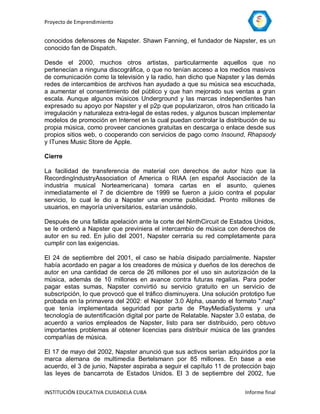 Proyecto de Emprendimiento


conocidos defensores de Napster. Shawn Fanning, el fundador de Napster, es un
conocido fan de Dispatch.

Desde el 2000, muchos otros artistas, particularmente aquellos que no
pertenecían a ninguna discográfica, o que no tenían acceso a los medios masivos
de comunicación como la televisión y la radio, han dicho que Napster y las demás
redes de intercambios de archivos han ayudado a que su música sea escuchada,
a aumentar el consentimiento del público y que han mejorado sus ventas a gran
escala. Aunque algunos músicos Underground y las marcas independientes han
expresado su apoyo por Napster y el p2p que popularizaron, otros han criticado la
irregulación y naturaleza extra-legal de estas redes, y algunos buscan implementar
modelos de promoción en Internet en la cual puedan controlar la distribución de su
propia música, como proveer canciones gratuitas en descarga o enlace desde sus
propios sitios web, o cooperando con servicios de pago como Insound, Rhapsody
y ITunes Music Store de Apple.

Cierre

La facilidad de transferencia de material con derechos de autor hizo que la
RecordingIndustryAssociation of America o RIAA (en español Asociación de la
industria musical Norteamericana) tomara cartas en el asunto, quienes
inmediatamente el 7 de diciembre de 1999 se fueron a juicio contra el popular
servicio, lo cual le dio a Napster una enorme publicidad. Pronto millones de
usuarios, en mayoría universitarios, estarían usándolo.

Después de una fallida apelación ante la corte del NinthCircuit de Estados Unidos,
se le ordenó a Napster que previniera el intercambio de música con derechos de
autor en su red. En julio del 2001, Napster cerraría su red completamente para
cumplir con las exigencias.

El 24 de septiembre del 2001, el caso se había disipado parcialmente. Napster
había acordado en pagar a los creadores de música y dueños de los derechos de
autor en una cantidad de cerca de 26 millones por el uso sin autorización de la
música, además de 10 millones en avance contra futuras regalías. Para poder
pagar estas sumas, Napster convirtió su servicio gratuito en un servicio de
subscripción, lo que provocó que el tráfico disminuyera. Una solución prototipo fue
probada en la primavera del 2002: el Napster 3.0 Alpha, usando el formato ".nap"
que tenía implementada seguridad por parte de PlayMediaSystems y una
tecnología de autentificación digital por parte de Relatable. Napster 3.0 estaba, de
acuerdo a varios empleados de Napster, listo para ser distribuido, pero obtuvo
importantes problemas al obtener licencias para distribuir música de las grandes
compañías de música.

El 17 de mayo del 2002, Napster anunció que sus activos serían adquiridos por la
marca alemana de multimedia Bertelsmann por 85 millones. En base a ese
acuerdo, el 3 de junio, Napster aspiraba a seguir el capítulo 11 de protección bajo
las leyes de bancarrota de Estados Unidos. El 3 de septiembre del 2002, fue

INSTITUCIÓN EDUCATIVA CIUDADELA CUBA                                    Informe final
 