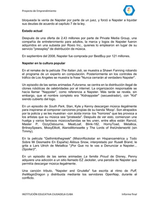 Proyecto de Emprendimiento


bloqueada la venta de Napster por parte de un juez, y forzó a Napster a liquidar
sus deudas de acuerdo al capítulo 7 de la ley.

Estado actual

Después de una oferta de 2.43 millones por parte de Private Media Group, una
compañía de entretenimiento para adultos, la marca y logos de Napster fueron
adquiridos en una subasta por Roxio Inc., quienes lo emplearon en lugar de su
servicio "pressplay" de distribución de música.

En septiembre del 2008, Napster fue comprada por BestBuy por 121 millones.

Napster en la cultura popular

En el remake de la película The Italian Job, se muestra a Shawn Fanning robando
el programa de un experto en computación. Posteriormente en los controles de
tráfico de Los Angeles se muestra la frase "Nunca cerrarán al verdadero Napster".

Un episodio de las series animadas Futurama, se centra en la distribución ilegal de
clones robóticas de celebridades por el internet. La organización responsable se
hacía llamar "Nappster", como referencia a Napster. Más tarde se revela, sin
embargo, que el nombre completo era "Kidnappster" (secuestrador), con "Kid"
siendo cubierto del logo.

En un episodio de South Park, Stan, Kyle y Kenny descargan música ilegalmente
para inspirarse al componer canciones propias de su banda 'Moop'. Son atrapados
por la policía y se les muestran -con ácida ironía- los "horrores" que les provoca a
los artistas que su música sea "pirateada". Después de ver esto, comienzan una
huelga y varios famosos músicos/bandas se les unen, entre ellos están Rancid,
Master P, OzzyOsbourne, MeatLoaf, Blink-182, HornyToad, Metallica,
BritneySpears, MissyElliott, AlanisMorissette y The Lords of theUnderworld (sin
Timmy).

En la pelicula "Gethimtothegreek" (MisionRockstar en Hispanoamérica y Todo
Sobre Mi Desmadre En España) Aldous Snow, interpretado por Rusell Brand, le
grita a Lars Ulrich de Metallica "¡Por Que no te vas a Denunciar a Napster...
(Spoiler)!".

En un episodio de las series animadas La familia Proud de Disney, Penny
adquiere una adicción a un sitio llamado EZ Jackster, una parodia de Napster que
permitía descargar música ilegalmente.

Una canción tributo, "Napster and Gnutella" fue escrita al ritmo de Puff,
theMagicDragon y distribuida mediante los servidores OpenNap, durante el
conflicto.




INSTITUCIÓN EDUCATIVA CIUDADELA CUBA                                    Informe final
 