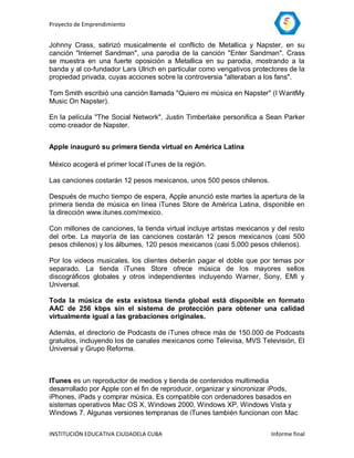 Proyecto de Emprendimiento


Johnny Crass, satirizó musicalmente el conflicto de Metallica y Napster, en su
canción "Internet Sandman", una parodia de la canción "Enter Sandman". Crass
se muestra en una fuerte oposición a Metallica en su parodia, mostrando a la
banda y al co-fundador Lars Ulrich en particular como vengativos protectores de la
propiedad privada, cuyas acciones sobre la controversia "alteraban a los fans".

Tom Smith escribió una canción llamada "Quiero mi música en Napster" (I WantMy
Music On Napster).

En la película "The Social Network", Justin Timberlake personifica a Sean Parker
como creador de Napster.


Apple inauguró su primera tienda virtual en América Latina

México acogerá el primer local iTunes de la región.

Las canciones costarán 12 pesos mexicanos, unos 500 pesos chilenos.

Después de mucho tiempo de espera, Apple anunció este martes la apertura de la
primera tienda de música en línea iTunes Store de América Latina, disponible en
la dirección www.itunes.com/mexico.

Con millones de canciones, la tienda virtual incluye artistas mexicanos y del resto
del orbe. La mayoría de las canciones costarán 12 pesos mexicanos (casi 500
pesos chilenos) y los álbumes, 120 pesos mexicanos (casi 5.000 pesos chilenos).

Por los videos musicales, los clientes deberán pagar el doble que por temas por
separado. La tienda iTunes Store ofrece música de los mayores sellos
discográficos globales y otros independientes incluyendo Warner, Sony, EMI y
Universal.

Toda la música de esta existosa tienda global está disponible en formato
AAC de 256 kbps sin el sistema de protección para obtener una calidad
virtualmente igual a las grabaciones originales.

Además, el directorio de Podcasts de iTunes ofrece más de 150.000 de Podcasts
gratuitos, incluyendo los de canales mexicanos como Televisa, MVS Televisión, El
Universal y Grupo Reforma.



ITunes es un reproductor de medios y tienda de contenidos multimedia
desarrollado por Apple con el fin de reproducir, organizar y sincronizar iPods,
iPhones, iPads y comprar música. Es compatible con ordenadores basados en
sistemas operativos Mac OS X, Windows 2000, Windows XP, Windows Vista y
Windows 7. Algunas versiones tempranas de iTunes también funcionan con Mac


INSTITUCIÓN EDUCATIVA CIUDADELA CUBA                                    Informe final
 