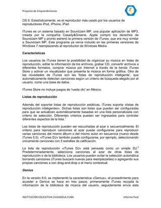 Proyecto de Emprendimiento


OS 9. Estadísticamente, es el reproductor más usado por los usuarios de
reproductores iPod, iPhone, iPad.

ITunes es un sistema basado en SoundJam MP, una popular aplicación de MP3,
creada por la compañía Casady&Greene. Apple compró los derechos de
SoundJam MP y pronto estrenó la primera versión de iTunes, que era muy similar
a SoundJam MP. Este programa ya venía incluido en las primeras versiones de
Windows 7 reemplazando al reproductor de Windows Media

Características

Los usuarios de iTunes tienen la posibilidad de organizar su música en listas de
reproducción, editar la información de los archivos, grabar CD, convertir archivos a
diferentes formatos, comprar música por Internet a través de la tienda iTunes
Store y activar un visualizador que presenta la música en forma gráfica. Otra de
las novedades de iTunes son las 'listas de reproducción inteligente', que
automáticamente detectan canciones según un criterio de búsqueda elegido por el
usuario, como una base de datos.

ITunes Store no incluye juegos de 'rueda clic' en México.

Listas de reproducción

Además del soportar listas de reproducción estáticas, iTunes soporta «listas de
reproducción inteligentes». Dichas listas son listas que pueden ser configuradas
para que se actualicen automáticamente basadas en una lista personalizada con
criterio de selección. Diferentes criterios pueden ser ingresados para controlar
diferentes aspectos de la lista.1

Las listas de reproducción pueden ser escuchadas al azar o secuencialmente. El
criterio para reproducir canciones al azar puede configurarse para reproducir
varias canciones del mismo álbum o del mismo autor en secuencia (nuevo desde
iTunes 5.0). «ITunes DJ» también puede configurarse, por ejemplo, seleccionando
únicamente canciones con 5 estrellas de calificación.

La lista de reproducción «iTunes DJ» está pensada como un simple DJ.2
Predeterminadamente, selecciona canciones al azar de otras listas de
reproducción o de la biblioteca. Los usuarios pueden evitar la selección automática
borrando canciones (iTunes buscará nuevas para reemplazarlas) o agregando sus
propias canciones a con drag-and-drop o el menú contextual.

Genius

En la versión 8.0, se implementó la característica «Genius», el procedimiento para
acceder a Genius se hace en tres pasos; primeramente iTunes recopila la
información de la biblioteca de música del usuario, seguidamente envía esta


INSTITUCIÓN EDUCATIVA CIUDADELA CUBA                                    Informe final
 