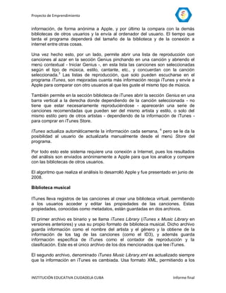 Proyecto de Emprendimiento


información, de forma anónima a Apple, y por último la compara con la demás
bibliotecas de otros usuarios y la envía al ordenador del usuario. El tiempo que
tarda el programa dependerá del tamaño de la biblioteca y de la conexión a
internet entre otras cosas.

Una vez hecho esto, por un lado, permite abrir una lista de reproducción con
canciones al azar en la sección Genius pinchando en una canción y abriendo el
menú contextual - Iniciar Genius -, en esta lista las canciones son seleccionadas
según el tipo de música, estilo, cantante, etc., y concuerdan con la canción
seleccionada.3 Las listas de reproducción, que solo pueden escucharse en el
programa iTunes, son mejoradas cuanta más información recoja iTunes y envíe a
Apple para comparar con otro usuarios al que les guste el mismo tipo de música.

También permite en la sección biblioteca de iTunes abrir la sección Genius en una
barra vertical a la derecha donde dependiendo de la canción seleccionada - no
tiene que estar necesariamente reproduciéndose - aparecerán una serie de
canciones recomendadas que pueden ser del mismo artista y estilo, o solo del
mismo estilo pero de otros artistas - dependiendo de la información de iTunes -
para comprar en iTunes Store.

ITunes actualiza automáticamente la información cada semana, 4 pero se le da la
posibilidad al usuario de actualizarla manualmente desde el menú Store del
programa.

Por todo esto este sistema requiere una conexión a Internet, pues los resultados
del análisis son enviados anónimamente a Apple para que los analice y compare
con las bibliotecas de otros usuarios.

El algoritmo que realiza el análisis lo desarrolló Apple y fue presentado en junio de
2008.

Biblioteca musical

ITunes lleva registros de las canciones al crear una biblioteca virtual, permitiendo
a los usuarios acceder y editar las propiedades de las canciones. Estas
propiedades, conocidas como metadatos, están guardadas en dos archivos.

El primer archivo es binario y se llama iTunes Library (iTunes x Music Library en
versiones anteriores) y usa su propio formato de biblioteca musical. Dicho archivo
guarda información como el nombre del artista y el género y la obtiene de la
información de los tag de las canciones (como el ID3), y además guarda
información específica de iTunes como el contador de reproducción y la
clasificación. Este es el único archivo de los dos mencionados que lee iTunes.

El segundo archivo, denominado iTunes Music Library.xml es actualizado siempre
que la información en iTunes es cambiada. Usa formato XML, permitiendo a los


INSTITUCIÓN EDUCATIVA CIUDADELA CUBA                                      Informe final
 