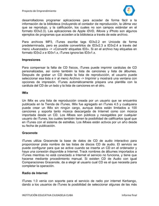 Proyecto de Emprendimiento


desarrolladores programar aplicaciones para acceder de forma fácil a la
información de la biblioteca (incluyendo el contador de reproducción, la última vez
que se reprodujo, y la calificación, los cuales no son campos estándar en el
formato ID3v2.3). Las aplicaciones de Apple iDVD, iMovie y iPhoto son algunos
ejemplos de programas que acceden a la biblioteca a través de este archivo.

Para archivos MP3, iTunes escribe tags ID3v2.2 en Unicode de forma
predeterminada, pero es posible convertirlos de ID3v2.3 a ID3v2.4 a través del
menú «Avanzado» -> «Convertir etiquetas ID3». Si en el archivo hay etiquetas en
formato ID3v2.x e ID3v1.x, iTunes ignora las ID3v1.x.

Impresiones

Para compensar la falta de CD físicos, iTunes puede imprimir carátulas de CD
personalizadas, así como también la lista de canciones y lista de álbumes.
Después de grabar un CD desde la lista de reproducción, el usuario puede
seleccionar esa lista e ir al menú Archivo -> Imprimir y mostrará una ventana con
opciones de impresión. ITunes automáticamente prepara una plantilla con la
carátula del CD de un lado y la lista de canciones en el otro.

IMix

Un IMix es una lista de reproducción creada por un usuario que se encuentra
publicada en la Tienda de iTunes. IMix fue agregado en iTunes 4.5 y cualquiera
puede crear un IMix sin ningún cargo, aunque éstos están limitados a 100
canciones y soporta tanto música descargada de Internet como con música
importada desde un CD. Los iMixes son públicos y navegables por cualquier
usuario de iTunes, los cuales también tienen la posibilidad de calificarlos igual que
en iTunes con el sistema de estrellas. Los iMixes están activos por un año desde
su fecha de publicación.

Gracenote

ITunes utiliza Gracenote la base de datos de CD de audio interactivo para
proporcionar pista nombre de las listas de discos CD de audio. El servicio se
puede configurar para que se active cuando se inserta un CD en el ordenador y
haya una conexión disponible a Internet. Track nombres de álbumes importados a
iTunes mientras no está conectado a Internet el servicio no funciona, y tiene que
hacerse mediante procedimiento manual. Si existen CD de Audio con igual
Comparaciones Gracenote, da a elegir al usuario cual CD es el que necesita para
completar la operación.

Radio de Internet

ITunes 1.0 venía con soporte para el servicio de radio por internet Kerbango,
dando a los usuarios de iTunes la posibilidad de seleccionar algunas de las más


INSTITUCIÓN EDUCATIVA CIUDADELA CUBA                                     Informe final
 