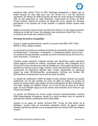 Proyecto de Emprendimiento


populares radio online.5 Pero en 2001 Kerbango desapareció y Apple creó su
propio servicio de radio web para usar con iTunes 2.0 y con las versiones
siguientes.6 En febrero de 2006 el servicio de radio de iTunes poseía un listado de
más de 300 estaciones de radio diferentes, mayormente de stream de MP3.
ITunes también soporta los archivos de stream.pls y.m3u usados por Winamp,
permitiendo a los usuarios de iTunes acceder a cualquier stream usando esos
formatos.

Apple no promueve más la función de radio por Internet y no hay ninguna mención
tampoco en el sitio de iTunes. Sin embargo, esto continúa en QuickTime 7.0.4 y
en el EULA de iTunes de la versión 6.0.5.20.

Formatos de archivo compatibles

ITunes 7 puede actualmente leer, escribir y convertir entre MP3, AIFF, WAV,
MPEG-4, AAC y Apple Lossless.

La conversión se produce al cambiar el formato de importación yendo a la ventana
de Preferencias -> Avanzado -> Importación -> Importando usando. Una vez que
se cambió el formato deseado, se puede convertir el formato de los archivos en el
menú Avanzado -> Convertir a.

También puede reproducir cualquier formato que QuickTime pueda reproducir
(hasta algunos formatos de vídeos), incluyendo archivos AAC protegidos de la
Tienda de iTunes y los libros de audio de Audible.com. Para poder reproducir otros
formatos de archivos como el Ogg o Speex, iTunes requiere tener instalado de un
componente de QuickTime llamado Xiph. ITunes actualmente no reproduce
stream de audio HE-AAC/aacPlus correctamente. Archivos con formato HE-
ACC/aacPlus se reproducirán como archivos AAC de 22kHz.

La calidad de codificación a MP3 de Apple ha sido criticada diciendo que posee
codificación con bit rate variable. En enero de 2004 se realizó una prueba de
sonido de ensayo doble ciego público de seis codificadores de MP3 codificando a
128 kbit/s, dirigido por Roberto Amorin, en el cual iTunes se ubicó en el último
lugar. El autor declaró luego que hubo serios inconvenientes en la forma en que
iTunes fue probado.7

La versión de Windows de iTunes puede convertir automáticamente archivos
WMA desprotegidos (incluyendo versión 9) a otros formatos, pero no soporta la
reproducción directa o codificación del formato WMA.

Aunque no es capaz de mostrar archivos PDF, iTunes los lista dentro de la
biblioteca, cuando estos se encuentran presentes dentro de alguna carpeta
añadida, permitiendo abrirlos con el programa lector de archivos PDF que tenga el
usuario.




INSTITUCIÓN EDUCATIVA CIUDADELA CUBA                                    Informe final
 