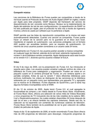 Proyecto de Emprendimiento


Compartir música

Las canciones de la Biblioteca de iTunes pueden ser compartidas a través de la
red local usando el Protocolo de Acceso de Audio Digital (DAAP en inglés), creado
por Apple para éste propósito. DAAP depende del framework del servicio de
descubrimiento de red, conocido como Bonjour. Bonjour es la implementación de
Apple del estándar de red de cero configuraciones. La especificación de DAAP no
ha sido publicada por Apple, pero el protocolo ha sido roto a través de ingeniería
inversa y ahora es usado por software que no pertenece a Apple.

DAAP permite que las listas de reproducción compartidas en la misma red sean
automáticamente detectadas. Cuando una canción es compartida, iTunes puede
hacer un stream de la canción pero no la guardará en el disco duro local,
impidiendo el copiado sin autorización. Las canciones protegidas con el formato
AAC pueden ser accedidas también, pero se requiere de autenticación. Un
máximo de cinco usuarios pueden conectarse a un usuario cada 24 horas.

Originalmente con iTunes 4.0, los usuarios podían acceder a música compartida
en cualquier lugar de Internet, además de la red local, solamente ingresando el
número ir de la biblioteca remota compartida. Apple rápidamente sacó esta función
en la versión 4.0.1, diciendo que los usuarios violaban el EULA.

Vídeo

El día 9 de mayo de 2005, con la presentación de iTunes 4.8, fue introducido el
soporte para vídeo. Los usuarios pueden arrastrar cualquier archivo de vídeo a la
biblioteca de iTunes para catalogación y organización. Pueden ser vistos en un
pequeño cuadro en la ventana principal de iTunes, en una ventana aparte o en
pantalla completa. Antes de que la versión 7 diera diferentes bibliotecas para
archivos multimedia, los vídeos se distinguían de las canciones en la biblioteca
solamente por un pequeño icono que representaba una pequeña TV y agrupado
con la música en la biblioteca. ITunes depende de QuickTime y por lo tanto hay
algunos formatos incompatibles como el WMV.

El día 12 de octubre de 2005, Apple lanzó iTunes 6.0, el cual agregaba la
funcionalidad de comprar y ver vídeos desde la iTunes Music Store. Inicialmente,
el iTunes Music Store, ofrecía una selección de varios miles de Vídeos Musicales
y cinco programas de TV incluyendo dos de las más notables de la cadena ABC,
Lost y Desperatehousewives, los cuales estaban disponibles 24 horas después de
salir en el aire y se ofrecía también los capítulos anteriores. Desde ese día, la
colección se ha expandido con contenido de numerosas cadenas de televisión.
ITunes Music Store también da la posibilidad de ver la gran colección de colillas
(trailer) de películas de Apple.

Hasta el día 12 de septiembre de 2006, el recién renombrado iTunes Store ofrecía
más de 200 programas de televisión para descargar, incluyendo programas de


INSTITUCIÓN EDUCATIVA CIUDADELA CUBA                                   Informe final
 