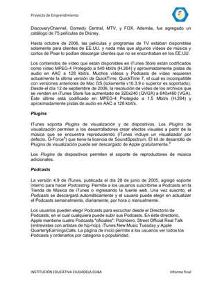 Proyecto de Emprendimiento


DiscoveryChannel, Comedy Central, MTV, y FOX. Además, fue agregado un
catálogo de 75 películas de Disney.

Hasta octubre de 2006, las películas y programas de TV estaban disponibles
solamente para clientes de EE.UU. y nada más que algunos vídeos de música y
cortos de Pixar lo podían descargar clientes que no se encontraban en los EE.UU.

Los contenidos de vídeo que están disponibles en iTunes Store están codificados
como vídeo MPEG-4 Protegido a 540 kbit/s (H.264) y aproximadamente pistas de
audio en AAC a 128 kbit/s. Muchos vídeos y Podcasts de vídeo requieren
actualmente la última versión de QuickTime, QuickTime 7, el cual es incompatible
con versiones anteriores de Mac OS (solamente v10.3.9 o superior es soportado).
Desde el día 12 de septiembre de 2006, la resolución de vídeo de los archivos que
se venden en iTunes Store fue aumentado de 320x240 (QVGA) a 640x480 (VGA).
Éste último está codificado en MPEG-4 Protegido a 1.5 Mbit/s (H.264) y
aproximadamente pistas de audio en AAC a 128 kbit/s.

Plugins

ITunes soporta Plugins de visualización y de dispositivos. Los Plugins de
visualización permiten a los desarrolladores crear efectos visuales a partir de la
música que se encuentra reproduciendo (iTunes incluye un visualizador por
defecto, G-Force8) que tiene la licencia de SoundSpectrum. El kit de desarrollo de
Plugins de visualización puede ser descargado de Apple gratuitamente.9

Los Plugins de dispositivos permiten el soporte de reproductores de música
adicionales.

Podcasts

La versión 4.9 de iTunes, publicada el día 28 de junio de 2005, agregó soporte
interno para hacer Podcasting. Permite a los usuarios suscribirse a Podcasts en la
Tienda de Música de iTunes o ingresando la fuente web. Una vez suscrito, el
Podcasts se descargará automáticamente y el usuario puede elegir en actualizar
el Podcasts semanalmente, diariamente, por hora o manualmente.

Los usuarios pueden elegir Podcasts para escuchar desde el Directorio de
Podcasts, en el cual cualquiera puede subir sus Podcasts. En éste directorio,
Apple mantiene cuatro Podcasts "oficiales": Podridero, Street Official Real Talk
(entrevistas con artistas de hip-hop), iTunes New Music Tuesday y Apple
QuarterlyEarningsCalls. La página de inicio permite a los usuarios ver todos los
Podcasts y ordenarlos por categoría o popularidad.




INSTITUCIÓN EDUCATIVA CIUDADELA CUBA                                    Informe final
 