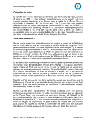 Proyecto de Emprendimiento


Podcasting de vídeo

La versión 6 de iTunes, introdujo soporte oficial para Podcasting de vídeo, aunque
el soporte de RSS y vídeo estaban extraoficialmente en la versión 4.9. Los
usuarios pueden suscribirse a las fuentes web a través de la iTunes Store o
ingresando la dirección URL del fuente web. Los Podcasts de vídeo pueden
obtener archivos de vídeos descargables (en formato MOV, MP4, M4V o MPG) y
también pueden hacer streaming y hasta IPTV. Los archivos descargados pueden
ser sincronizados a un iPod con soporte para vídeo y tanto los archivos
descargados como los vídeos descargados a través de vídeo Podcasting, pueden
ser vistos en la aplicación de Media Center de Apple, FrontRow.

Sincronización con iPod

ITunes puede sincronizar automáticamente su música y vídeos de la Biblioteca
con un iPod cada vez que es conectado (La versión de iTunes para Mac OS X
puede también sincronizar con varios reproductores de música digital 10 y la versión
de Windows soporta solamente el iPod 11). Las canciones y listas de reproducción
nuevas se copian automáticamente al iPod y las canciones que se borraron en la
Biblioteca se borran también del iPod. Las calificaciones que se dieron a las
canciones en el iPod se sincronizarán con la Biblioteca de iTunes y los audios
libros recordarán la posición de la reproducción cuando se detuvo.

La sincronización automática puede ser desactivada para copiar manualmente las
canciones o listas de reproducción enteras. Sin embargo, iTunes puede solamente
copiar música al iPod pero no al revés, lo cual ha hecho que se desarrollen
software de terceras partes para realizarlo. Es posible también copiar música del
iPod usando herramientas de línea de comando al estilo Unix, o simplemente
habilitando la opción "Mostrar archivos y carpetas ocultos" en las opciones de
carpeta, y ahí se puede copiar música al disco duro para una copia de seguridad.

Cuando un iPod se conecta y no tiene suficiente espacio para sincronizar toda la
Biblioteca de iTunes, se crea una lista de reproducción con el nombre del iPod
conectado. Esta lista puede entonces ser modificada por el usuario para manejar
las canciones y vídeos del iPod.

ITunes soporta otros reproductores de música portátiles pero con algunas
limitaciones, principalmente la de no poder reproducir la música que fue adquirida
en la iTunes Store. Los reproductores soportados incluyen el NOMAD de la
empresa CreativeLabs, algunos reproductores de la empresa Rio Audio y Archos y
el NakamichiSoundSpace 2. Otros manufacturadores pueden ofrecer integración a
través de Plugins de dispositivos. Un gran número de Plugins han sido creados
para ayudar al usuario de iTunes a sincronizar las canciones con cualquier
reproductor de música que pueda ser montado como un disco duro externo.




INSTITUCIÓN EDUCATIVA CIUDADELA CUBA                                    Informe final
 