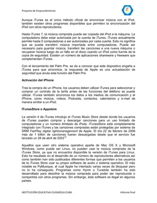 Proyecto de Emprendimiento


Aunque iTunes es el único método oficial de sincronizar música con el iPod,
también existen otros programas disponibles que permiten la sincronización del
iPod con otros reproductores.

Hasta iTunes 7, la música comprada puede ser copiada del iPod a la máquina. La
computadora debe estar autorizada por la cuenta de iTunes. ITunes actualmente
permite hasta 5 computadoras a ser autorizadas por cada cuenta. Esto no significa
que se pueda transferir música importada entre computadoras. Puede ser
necesario para guardar música, transferir las canciones a una nueva máquina o
recuperar música luego de un fallo en el disco usando un iPod como fuente de la
copia de seguridad. Existen un número de aplicaciones shareware y freeware que
complementan iTunes.

Con el lanzamiento del Palm Pre, se da a conocer que este dispositivo engaña a
iTunes para que sincronice, la respuesta de Apple es una actualización de
seguridad que anula esta función del Palm Pre.

Activación del iPhone

Tras la compra de un iPhone, los usuarios deben utilizar iTunes para seleccionar y
comprar un contrato de la tarifa antes de las funciones del teléfono se puede
utilizar. ITunes también sincroniza los datos a los medios de comunicación y el
iPhone, como música, vídeos, Podcasts, contactos, calendarios y e-mail de
manera similar a un iPod.

ITunesStore o Appstore

La versión 4 de iTunes introdujo el iTunes Music Store desde donde los usuarios
de iTunes pueden comprar y descargar canciones para un uso limitado de
computadoras y un número ilimitado de iPods. ITunesStore está completamente
integrado con iTunes y las canciones compradas están protegidas por sistema de
DRM FairPlay digital rightsmanagement de Apple. El día 22 de febrero de 2006
más de 1 billón de canciones fueran descargadas desde que el servicio fue
lanzado un 28 de abril de 200312

Aquellos que usen otro sistema operativo aparte de Mac OS X y Microsoft
Windows, como puede ser Linux, no pueden usar la música comprada de la
iTunes Store, ya que no encuentra disponible la versión de iTunes para Linux.
Esto ha resultado en el desarrollo de un número de reproductores alternativos así
como también han sido publicados diferentes formas que permiten a los usuarios
de la iTunes Store usar su propio software de audio o sistema operativo. El más
notable es PyMusique, el cual Apple ha intentado varias veces de bloquear pero
no lo ha conseguido. Programas como Hymn o Tunebite también ha sido
desarrollado para descifrar la música comprada para poder ser reproducida o
compartida con otros programas. Sin embargo, éste software es ilegal en algunos
países.


INSTITUCIÓN EDUCATIVA CIUDADELA CUBA                                   Informe final
 