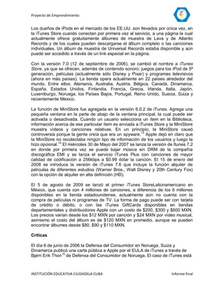 Proyecto de Emprendimiento


Los dueños de iPods en el mercado de los EE.UU. son llevados por única vez, en
la iTunes Store cuando conectan por primera vez al servicio, a una página la cual
actualmente ofrece gratuitamente álbumes de muestra de Lava y de Atlantic
Records y de los cuales pueden descargarse el álbum completo o las canciones
individuales. Un álbum de muestra de Universal Records estaba disponible y aún
puede ser accedido a través de un link especial en la página.

Con la versión 7.0 (12 de septiembre de 2006), se cambió el nombre a iTunes
Store, ya que se ofrecen, además de contenido sonoro: juegos para los iPod de 5ª
generación, películas (actualmente sólo Disney y Pixar) y programas televisivos
(ahora en más países). La tienda opera actualmente en 22 países alrededor del
mundo. Entre ellos: Alemania, Australia, Austria, Bélgica, Canadá, Dinamarca,
España, Estados Unidos, Finlandia, Francia, Grecia, Irlanda, Italia, Japón,
Luxemburgo, Noruega, los Países Bajos, Portugal, Reino Unido, Suecia, Suiza y
recientemente México.

La función de MiniStore fue agregada en la versión 6.0.2 de iTunes. Agrega una
pequeña ventana en la parte de abajo de la ventana principal, la cual puede ser
activada o desactivada. Cuando un usuario selecciona un ítem en la Biblioteca,
información acerca de ese particular ítem es enviada a iTunes Store y la MiniStore
muestra vídeos y canciones relativas. En un principio, la MiniStore causó
controversia porque la gente creía que era un spyware.13 Apple dejó en claro que
la MiniStore no recolectaba ningún tipo de información de los usuarios y luego la
hizo opcional.14 El miércoles 30 de Mayo del 2007 se lanza la versión de Itunes 7.2
en donde por primera vez se puede bajar música sin DRM de la compañía
discográfica EMI y se lanza el servicio iTunes Plus con canciones de mayor
calidad de codificación a 256kbps a $0.99 dólar la canción. El 15 de enero del
2008 se introduce la versión de iTunes 7.6 que incluye la función alquiler de
películas de diferentes estudios (Warner Bros., Walt Disney y 20th Century Fox)
con la opción de alquiler en alta definición (HD).

El 5 de agosto de 2009 se lanzó el primer iTunes StoreLationamericano en
México, que cuenta con 4 millones de canciones, a diferencia de los 6 millones
disponibles en la tienda estadounidense, actualmente aún no cuenta con la
compra de películas ni programas de TV. La forma de pago puede ser con tarjeta
de crédito o débito, o con las iTunes GiftCards disponibles en tiendas
departamentales y distribuidores Apple con un costo de $200, $300 y $600 MXN.
Los precios varían desde los $12 MXN por canción y $24 MXN por vídeo musical,
asimismo el costo del álbum es de $120 MXN en promedio, aunque se pueden
encontrar álbumes desde $80, $90 y $110 MXN.

Críticas

El día 6 de junio de 2006 la Defensa del Consumidor en Noruega, Suiza y
Dinamarca publicó una carta pública a Apple por el EULA de iTunes a través de
Bjørn Erik Thon15 de Defensa del Consumidor de Noruega. El caso de iTunes está



INSTITUCIÓN EDUCATIVA CIUDADELA CUBA                                    Informe final
 