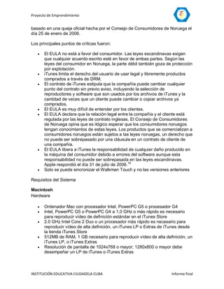 Proyecto de Emprendimiento


basado en una queja oficial hecha por el Consejo de Consumidores de Noruega el
día 25 de enero de 2006.

Los principales puntos de críticas fueron:

      El EULA no está a favor del consumidor. Las leyes escandinavas exigen
       que cualquier acuerdo escrito esté en favor de ambas partes. Según las
       leyes del consumidor en Noruega, la parte débil también goza de protección
       por explotación.
      iTunes limita el derecho del usuario de usar legal y libremente productos
       comprados a través de DRM.
      El contrato de iTunes estipula que la compañía puede cambiar cualquier
       punto del contrato sin previo aviso, incluyendo la selección de
       reproductores y software que son usados por los archivos de iTunes y la
       cantidad de veces que un cliente puede cambiar o copiar archivos ya
       comprados.
      El EULA es muy difícil de entender por los clientes.
      El EULA declara que la relación legal entre la compañía y el cliente está
       regulada por las leyes de contrato inglesas. El Consejo de Consumidores
       de Noruega opina que es ilógico esperar que los consumidores noruegos
       tengan conocimientos de estas leyes. Los productos que se comercializan a
       consumidores noruegos están sujetos a las leyes noruegas, un derecho que
       no puede ser sobrepasado por una cláusula en un contrato de cliente de
       una compañía.
      El EULA libera a iTunes la responsabilidad de cualquier daño producido en
       la máquina del consumidor debido a errores del software aunque esta
       responsabilidad no puede ser sobrepasada en las leyes escandinavas.
       Apple respondió el día 31 de julio de 2006.16
      Solo se puede sincronizar el Walkman Touch y no las versiones anteriores

Requisitos del Sistema

Macintosh
Hardware

      Ordenador Mac con procesador Intel, PowerPC G5 o procesador G4
      Intel, PowerPC G5 o PowerPC G4 a 1,0 GHz o más rápido es necesario
       para reproducir vídeo de definición estándar en el iTunes Store
      2.0 GHz Intel Core 2 Duo o un procesador más rápido es necesario para
       reproducir vídeo de alta definición, un iTunes LP o Extras de iTunes desde
       la tienda iTunes Store
      512MB de RAM, 1 GB necesario para reproducir vídeo de alta definición, un
       iTunes LP, o iTunes Extras
      Resolución de pantalla de 1024x768 o mayor; 1280x800 o mayor debe
       desempeñar un LP de iTunes o iTunes Extras



INSTITUCIÓN EDUCATIVA CIUDADELA CUBA                                  Informe final
 