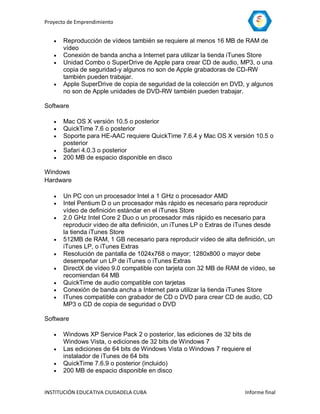 Proyecto de Emprendimiento


      Reproducción de vídeos también se requiere al menos 16 MB de RAM de
       vídeo
      Conexión de banda ancha a Internet para utilizar la tienda iTunes Store
      Unidad Combo o SuperDrive de Apple para crear CD de audio, MP3, o una
       copia de seguridad-y algunos no son de Apple grabadoras de CD-RW
       también pueden trabajar.
      Apple SuperDrive de copia de seguridad de la colección en DVD, y algunos
       no son de Apple unidades de DVD-RW también pueden trabajar.

Software

      Mac OS X versión 10.5 o posterior
      QuickTime 7.6 o posterior
      Soporte para HE-AAC requiere QuickTime 7.6.4 y Mac OS X versión 10.5 o
       posterior
      Safari 4.0.3 o posterior
      200 MB de espacio disponible en disco

Windows
Hardware

      Un PC con un procesador Intel a 1 GHz o procesador AMD
      Intel Pentium D o un procesador más rápido es necesario para reproducir
       vídeo de definición estándar en el iTunes Store
      2.0 GHz Intel Core 2 Duo o un procesador más rápido es necesario para
       reproducir vídeo de alta definición, un iTunes LP o Extras de iTunes desde
       la tienda iTunes Store
      512MB de RAM, 1 GB necesario para reproducir vídeo de alta definición, un
       iTunes LP, o iTunes Extras
      Resolución de pantalla de 1024x768 o mayor; 1280x800 o mayor debe
       desempeñar un LP de iTunes o iTunes Extras
      DirectX de vídeo 9.0 compatible con tarjeta con 32 MB de RAM de vídeo, se
       recomiendan 64 MB
      QuickTime de audio compatible con tarjetas
      Conexión de banda ancha a Internet para utilizar la tienda iTunes Store
      ITunes compatible con grabador de CD o DVD para crear CD de audio, CD
       MP3 o CD de copia de seguridad o DVD

Software

      Windows XP Service Pack 2 o posterior, las ediciones de 32 bits de
       Windows Vista, o ediciones de 32 bits de Windows 7
      Las ediciones de 64 bits de Windows Vista o Windows 7 requiere el
       instalador de iTunes de 64 bits
      QuickTime 7.6.9 o posterior (incluido)
      200 MB de espacio disponible en disco


INSTITUCIÓN EDUCATIVA CIUDADELA CUBA                                  Informe final
 