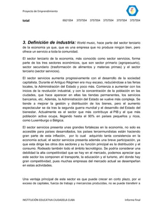 Proyecto de Emprendimiento


total                        6921554    3757554   3757554   3757554   3757554   3757554




3. Definición de industria:           World music, hace parte del sector terciario
de la economía ya que, que es una empresa que no produce ningún bien, pero
ofrece un servicio a toda la comunidad.

El sector terciario de la economía, más conocido como sector servicios, forma
parte de los tres sectores económicos, que son sector primario (agropecuario),
sector secundario (trasformación de alimentos y materias primas) y el sector
terciario (sector servicios).

El sector servicios aumenta progresivamente con el desarrollo de la sociedad
capitalista. Durante el Antiguo Régimen era muy escaso, reduciéndose a las ferias
locales, la Administración del Estado y poco más. Comienza a aumentar con los
inicios de la revolución industrial, y con la concentración de la población en las
ciudades, que hace aparecer en ellas las tiendas permanentes, los servicios
bancarios, etc. Además, la Administración del Estado se vuelve más compleja. Se
tiende a mejorar la gestión y distribución de los bienes, pero el aumento
espectacular se da tras la segunda guerra mundial y el desarrollo del Estado del
bienestar. Actualmente es el sector que más contribuye al PIB y el que más
población activa ocupa, llegando hasta el 90% en países pequeños y ricos,
como Luxemburgo o Bélgica.

El sector servicios presenta unas grandes fortalezas en la economía, no solo es
accesible para países desarrollados, los países tercermundistas están haciendo
gran parte de esta inflación, por lo cual adquirido tanta consistencia en la
economía actual, el sector servicios presenta además una breve participación, ya
que esta dirige las otros dos sectores y su función principal es la distribución y el
consumo. Rodeado también todo el ámbito tecnológico. Se podría considerar una
debilidad la alta competitividad que se hay en el mercado, podemos apreciar que
este sector los componen el transporte, la educación y el turismo, ahí donde hay
gran competitividad, pues muchas empresas del mercado actual se desempeñan
en estas actividades.



Una ventaja principal de este sector es que puede crecer en corto plazo, por el
exceso de capitales, fuerza de trabajo y mercancías producidas, no se puede transferir a




INSTITUCIÓN EDUCATIVA CIUDADELA CUBA                                        Informe final
 
