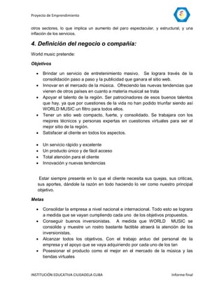 Proyecto de Emprendimiento


otros sectores, lo que implica un aumento del paro espectacular, y estructural, y una
inflación de los servicios.

4. Definición del negocio o compañía:
World music pretende:

Objetivos

     Brindar un servicio de entretenimiento masivo. Se lograra través de la
      consolidación paso a paso y la publicidad que ganara el sitio web.
     Innovar en el mercado de la música. Ofreciendo las nuevas tendencias que
      vienen de otros países en cuanto a materia musical se trata
     Apoyar el talento de la región. Ser patrocinadores de esos buenos talentos
      que hay. ya que por cuestiones de la vida no han podido triunfar siendo así
      WORLD MUSIC un filtro para todos ellos.
     Tener un sitio web compacto, fuerte, y consolidado. Se trabajara con los
      mejores técnicos y personas expertas en cuestiones virtuales para ser el
      mejor sitio de la región.
     Satisfacer al cliente en todos los aspectos.

     Un servicio rápido y excelente
     Un producto único y de fácil acceso
     Total atención para el cliente
     Innovación y nuevas tendencias


    Estar siempre presente en lo que el cliente necesita sus quejas, sus criticas,
   sus aportes, dándole la razón en todo haciendo lo ver como nuestro principal
   objetivo.

Metas

     Consolidar la empresa a nivel nacional e internacional. Todo esto se lograra
      a medida que se vayan cumpliendo cada uno de los objetivos propuestos.
     Conseguir buenos inversionistas. A medida que WORLD MUSIC se
      consolide y muestre un rostro bastante factible atraerá la atención de los
      inversionistas.
     Alcanzar todos los objetivos. Con el trabajo arduo del personal de la
      empresa y el apoyo que se vaya adquiriendo por cada uno de los tan
     Posesionar el producto como el mejor en el mercado de la música y las
      tiendas virtuales



INSTITUCIÓN EDUCATIVA CIUDADELA CUBA                                     Informe final
 