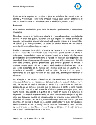 Proyecto de Emprendimiento




Como en toda empresa su principal objetivo es satisfacer las necesidades del
cliente, y World music tiene como principal objetivo estar siempre al tanto de lo
que el cliente necesita en materia de música, videos, magazines, y radio

Población:

Este producto es diseñado para todas las edades—preferencias o inclinaciones
musicales

No solo es para una población determinada, si no que el servicio es para todas las
edades y todos los gustos, evitando así que alguien no pueda disfrutar del
servicio, motivándolos a seguir disfrutando del servicio, gracias a la exclusividad,
la rapidez y el acompañamiento de todas las ultimas noticas de sus artistas
además del apoyo al talento de la región.

Podría presentarse como algún problema, la música o no encontrar el artista
deseado, pues esto tiene solución pues cada usuario podrá, solicitar un artista, lo
más seguro es que lo tendremos ahí para su disposición y deleite, otro factor que
podría obstruir el funcionamiento seria la rapidez del sitio web, esto dependería del
servicio de internet que posea el usuario, puesto que el funcionamiento del sitio
web será perfecto, podría presentarse que quieran piratear la música o
malinterpretar el servicio por lo cual World music será legal, donde el costo por el
uso o las descargas de la música será mínimo tanto que el usuario no se
molestara en adquirirlo, cambiando así la cultura de que todo es gratis y
fomentando el uso legal y seguro de los sitios web, disminuyendo también la
piratería.

La razón por la cual se creó World music, es ofrecer un medio de entretenimiento
masivo, satisfaciendo las necesidades del usuario. brindar una actividad nueva, ya
que la tiendas de música virtuales no están muy consolidadas en la ciudad,
prestando así un servicio con algo que le fascine a la gente y es la música,
muchos dirán hay sitios web donde la música es puede descargar gratis, pero
World music está acorde a la política de la región en cuanto a la cultura de la
legalidad por lo cual no permitirá que los aquí mencionados infrinjan la ley, que
dice que descargar música por sitios ilegales es piratería, lo que realmente se
quiere es brindar un buen servicio, darle al cliente productos de calidad que sean
originales en música a través de descargas haciéndolos ver como personas que
verdaderamente apoyan el trabajo de los músicos y claro World music también
apoyara a todos los talentos nuevos de la región, dándoles motivación para que
con su arte cambien la visón de la sociedad.



INSTITUCIÓN EDUCATIVA CIUDADELA CUBA                                     Informe final
 