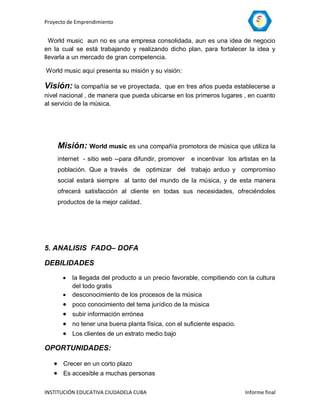 Proyecto de Emprendimiento


  World music aun no es una empresa consolidada, aun es una idea de negocio
en la cual se está trabajando y realizando dicho plan, para fortalecer la idea y
llevarla a un mercado de gran competencia.

World music aquí presenta su misión y su visión:

Visión: la compañía se ve proyectada,     que en tres años pueda establecerse a
nivel nacional , de manera que pueda ubicarse en los primeros lugares , en cuanto
al servicio de la música.




    Misión: World music es una compañía promotora de música que utiliza la
    internet - sitio web --para difundir, promover   e incentivar los artistas en la
    población. Que a través de optimizar del trabajo arduo y compromiso
    social estará siempre al tanto del mundo de la música, y de esta manera
    ofrecerá satisfacción al cliente en todas sus necesidades, ofreciéndoles
    productos de la mejor calidad.




5. ANALISIS FADO– DOFA

DEBILIDADES
         la llegada del producto a un precio favorable, compitiendo con la cultura
          del todo gratis
         desconocimiento de los procesos de la música
         poco conocimiento del tema jurídico de la música
         subir información errónea
         no tener una buena planta física, con el suficiente espacio.
         Los clientes de un estrato medio bajo

OPORTUNIDADES:

    Crecer en un corto plazo
    Es accesible a muchas personas

INSTITUCIÓN EDUCATIVA CIUDADELA CUBA                                     Informe final
 