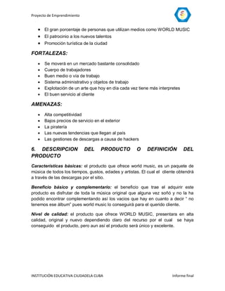 Proyecto de Emprendimiento


    El gran porcentaje de personas que utilizan medios como WORLD MUSIC
    El patrocinio a los nuevos talentos
    Promoción turística de la ciudad
FORTALEZAS:
      Se moverá en un mercado bastante consolidado
      Cuerpo de trabajadores
      Buen medio o vía de trabajo
      Sistema administrativo y objetos de trabajo
      Explotación de un arte que hoy en día cada vez tiene más interpretes
      El buen servicio al cliente

AMENAZAS:
      Alta competitividad
      Bajos precios de servicio en el exterior
      La piratería
      Las nuevas tendencias que llegan al país
      Las gestiones de descargas a causa de hackers

6. DESCRIPCION               DEL   PRODUCTO          O     DEFINICIÓN         DEL
PRODUCTO
Características básicas: el producto que ofrece world music, es un paquete de
música de todos los tiempos, gustos, edades y artistas. El cual el cliente obtendrá
a través de las descargas por el sitio.

Beneficio básico y complementario: el beneficio que trae el adquirir este
producto es disfrutar de toda la música original que alguna vez soñó y no la ha
podido encontrar complementando así los vacios que hay en cuanto a decir “ no
tenemos ese álbum” pues world music lo conseguirá para el querido cliente.

Nivel de calidad: el producto que ofrece WORLD MUSIC, presentara en alta
calidad, original y nuevo dependiendo claro del recurso por el cual se haya
conseguido el producto, pero aun así el producto será único y excelente.




INSTITUCIÓN EDUCATIVA CIUDADELA CUBA                                    Informe final
 