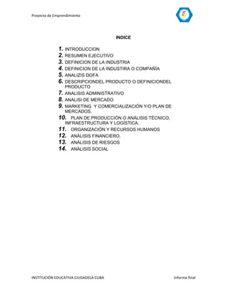 Proyecto de Emprendimiento




                                       INDICE

              1. INTRODUCCION
              2. RESUMEN EJECUTIVO
              3. DEFINICION DE LA INDUSTRIA
              4. DEFINICION DE LA INDUSTIRA O COMPAÑÍA
              5. ANALIZIS DOFA
              6. DESCRIPCIONDEL PRODUCTO O DEFINICIONDEL
                 PRODUCTO
              7. ANALISIS ADMINISTRATIVO
              8. ANALISI DE MERCADO
              9. MARKETING Y COMERCIALIZACIÓN Y/O PLAN DE
                 MERCADOS.
              10. PLAN DE PRODUCCIÓN O ANÁLISIS TÉCNICO;
                 INFRAESTRUCTURA Y LOGÍSTICA.
              11. ORGANIZACIÓN Y RECURSOS HUMANOS
              12. ANÁLISIS FINANCIERO.
              13. ANÁLISIS DE RIESGOS
              14. ANÁLISIS SOCIAL




INSTITUCIÓN EDUCATIVA CIUDADELA CUBA                        Informe final
 