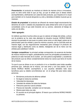 Proyecto de Emprendimiento


Presentación: el producto se mostrara al cliente de manera única e innovadora,
pues no será como todo lo que ya hay, ya que el artista que ut desea estará
acompañándolo y disfrutando con usted de este producto, que impacte en lo visual
pero también en lo musical atrayendo su oído y dándoles el deleite musical que se
merecen.

Estado de propiedad: el producto se ofrecerá de manera legal reconociendo los
derechos de autor o estados de propiedad de cada artista tanto como el que está
consolidado como el que está iniciando con su carrera, valorando el trabajo de
cada uno de ellos.

Valor agregado:

Un defecto que tiene muchos sitios es que no valoran el trabajo del artista, y ahora
con la piratería se ha visto más afectado la industria musical. WORLD MUSIC
siempre ha pensado en eso pues no quiere verse como un sitio ilegal, quiere ser el
patrocinador para los artistas y para los mismos usuarios, por lo cual todo será de
manera legal, con las negociaciones necesarias para conseguir el producto de
manera legal y distribuirlo como es debido, trabajando así de la mano con los
artistas para satisfacer l cliente

Ventajas competitivas: la principal ventaja corresponde a la ausencia de tiendas
de música virtual en la región, postulándonos como los principales proveedores en
potencia en este mercado de la ciudad, por otra parte la originalidad y excelencia
del producto que se ofrece complementando todos los vacios que tiene el mundo
de la música.

Ya que lo que se ofrece no es un producto si no un beneficio para todas aquellas
personas que disfrutan de la música, con ese amor y con esa pasión, es ahí
donde WORLD MUSIC acompañaría a sus usuarios dándoles todo esos
beneficios para su deleite convirtiéndose así en el amigo fiel para todos estas
personas.

      Brindamos productos de altísima calidad
      Es legal en todos los sentidos
      Velocidad de descargas
      Variedad de artistas de todos los tiempos
      Patrocinio para los nuevos artistas
      Precios de maravilla compiten con el mercado.
      Música para toda una vida
      El usurario es el principal objetivo. El tesoro que conforma WORLD MUSIC
       su persona.



INSTITUCIÓN EDUCATIVA CIUDADELA CUBA                                    Informe final
 