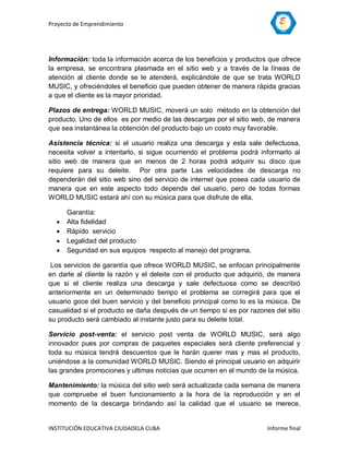 Proyecto de Emprendimiento




Información: toda la información acerca de los beneficios y productos que ofrece
la empresa, se encontrara plasmada en el sitio web y a través de la líneas de
atención al cliente donde se le atenderá, explicándole de que se trata WORLD
MUSIC, y ofreciéndoles el beneficio que pueden obtener de manera rápida gracias
a que el cliente es la mayor prioridad.

Plazos de entrega: WORLD MUSIC, moverá un solo método en la obtención del
producto. Uno de ellos es por medio de las descargas por el sitio web, de manera
que sea instantánea la obtención del producto bajo un costo muy favorable.

Asistencia técnica: si el usuario realiza una descarga y esta sale defectuosa,
necesita volver a intentarlo, si sigue ocurriendo el problema podrá informarlo al
sitio web de manera que en menos de 2 horas podrá adquirir su disco que
requiere para su deleite. Por otra parte Las velocidades de descarga no
dependerán del sitio web sino del servicio de internet que posea cada usuario de
manera que en este aspecto todo depende del usuario, pero de todas formas
WORLD MUSIC estará ahí con su música para que disfrute de ella.

      Garantía:
     Alta fidelidad
     Rápido servicio
     Legalidad del producto
     Seguridad en sus equipos respecto al manejo del programa.

 Los servicios de garantía que ofrece WORLD MUSIC, se enfocan principalmente
en darle al cliente la razón y el deleite con el producto que adquirió, de manera
que si el cliente realiza una descarga y sale defectuosa como se describió
anteriormente en un determinado tiempo el problema se corregirá para que el
usuario goce del buen servicio y del beneficio principal como lo es la música. De
casualidad si el producto se daña después de un tiempo si es por razones del sitio
su producto será cambiado al instante justo para su deleite total.

Servicio post-venta: el servicio post venta de WORLD MUSIC, será algo
innovador pues por compras de paquetes especiales será cliente preferencial y
toda su música tendrá descuentos que le harán querer mas y mas el producto,
uniéndose a la comunidad WORLD MUSIC. Siendo el principal usuario en adquirir
las grandes promociones y ultimas noticias que ocurren en el mundo de la música.

Mantenimiento: la música del sitio web será actualizada cada semana de manera
que compruebe el buen funcionamiento a la hora de la reproducción y en el
momento de la descarga brindando así la calidad que el usuario se merece,


INSTITUCIÓN EDUCATIVA CIUDADELA CUBA                                   Informe final
 