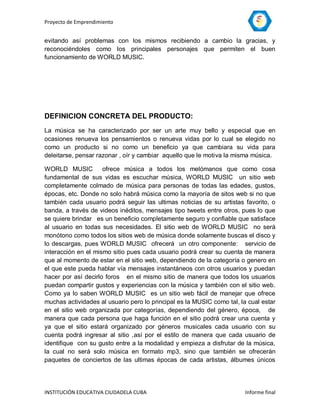 Proyecto de Emprendimiento


evitando así problemas con los mismos recibiendo a cambio la gracias, y
reconociéndoles como los principales personajes que permiten el buen
funcionamiento de WORLD MUSIC.




DEFINICION CONCRETA DEL PRODUCTO:
La música se ha caracterizado por ser un arte muy bello y especial que en
ocasiones renueva los pensamientos o renueva vidas por lo cual se elegido no
como un producto si no como un beneficio ya que cambiara su vida para
deleitarse, pensar razonar , oír y cambiar aquello que le motiva la misma música.

WORLD MUSIC          ofrece música a todos los melómanos que como cosa
fundamental de sus vidas es escuchar música, WORLD MUSIC un sitio web
completamente colmado de música para personas de todas las edades, gustos,
épocas, etc. Donde no solo habrá música como la mayoría de sitos web si no que
también cada usuario podrá seguir las ultimas noticias de su artistas favorito, o
banda, a través de videos inéditos, mensajes tipo tweets entre otros, pues lo que
se quiere brindar es un beneficio completamente seguro y confiable que satisface
al usuario en todas sus necesidades. El sitio web de WORLD MUSIC no será
monótono como todos los sitios web de música donde solamente buscas el disco y
lo descargas, pues WORLD MUSIC ofrecerá un otro componente: servicio de
interacción en el mismo sitio pues cada usuario podrá crear su cuenta de manera
que al momento de estar en el sitio web, dependiendo de la categoría o genero en
el que este pueda hablar vía mensajes instantáneos con otros usuarios y puedan
hacer por así decirlo foros en el mismo sitio de manera que todos los usuarios
puedan compartir gustos y experiencias con la música y también con el sitio web.
Como ya lo saben WORLD MUSIC es un sitio web fácil de manejar que ofrece
muchas actividades al usuario pero lo principal es la MUSIC como tal, la cual estar
en el sitio web organizada por categorías, dependiendo del género, época, de
manera que cada persona que haga función en el sitio podrá crear una cuenta y
ya que el sitio estará organizado por géneros musicales cada usuario con su
cuenta podrá ingresar al sitio ,así por el estilo de manera que cada usuario de
identifique con su gusto entre a la modalidad y empieza a disfrutar de la música,
la cual no será solo música en formato mp3, sino que también se ofrecerán
paquetes de conciertos de las ultimas épocas de cada artistas, álbumes únicos




INSTITUCIÓN EDUCATIVA CIUDADELA CUBA                                    Informe final
 